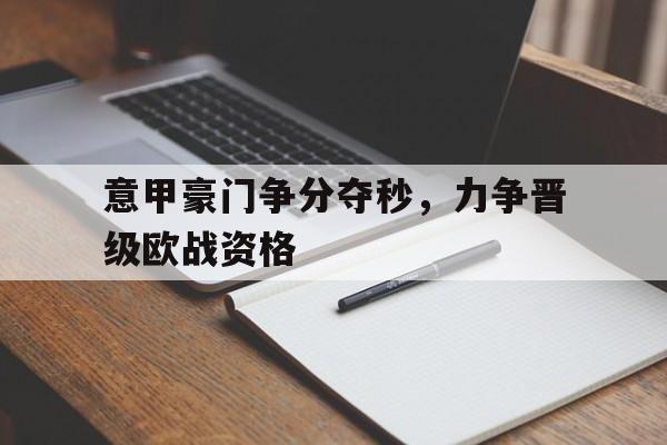 关于意甲豪门争分夺秒，力争晋级欧战资格的信息